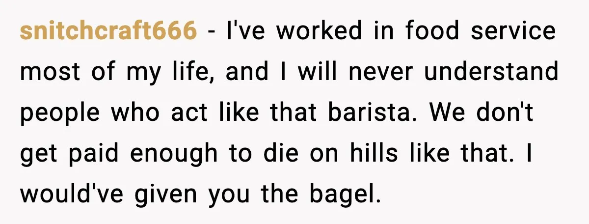 snitchcraft666 - I've worked in food service most of my life, and I will never understand people who act like that barista. We don't get paid enough to die on...