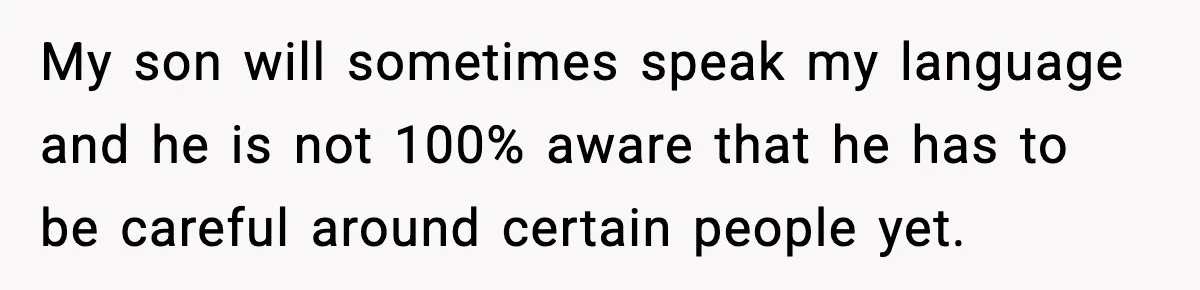 Mom Says No to Wedding Invite After SIL Says Kid “Passes” as White My son will sometimes speak my language and he is not 100% aware that he has to be careful around certain people yet.