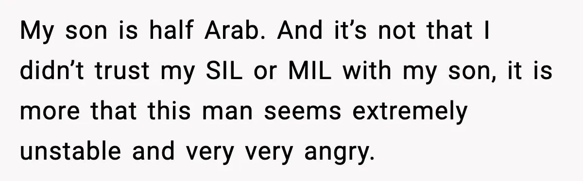 Mom Says No to Wedding Invite After SIL Says Kid “Passes” as White My son is half Arab. And it’s not that I didn’t trust my SIL or MIL with my son, it is more that this man seems extremely unstable and very...