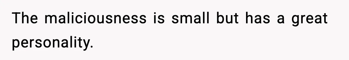 The maliciousness is small but has a great personality.