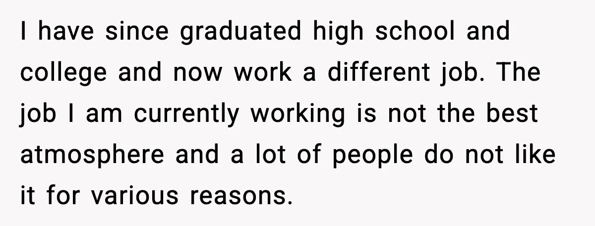I have since graduated high school and college and now work a different job. The job I am currently working is not the best atmosphere and a lot of people...