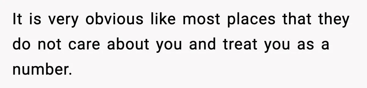 It is very obvious like most places that they do not care about you and treat you as a number.