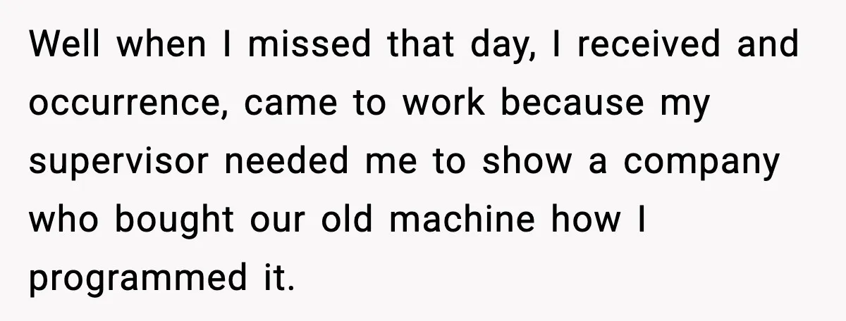 Well when I missed that day, I received and occurrence, came to work because my supervisor needed me to show a company who bought our old machine how I programmed...
