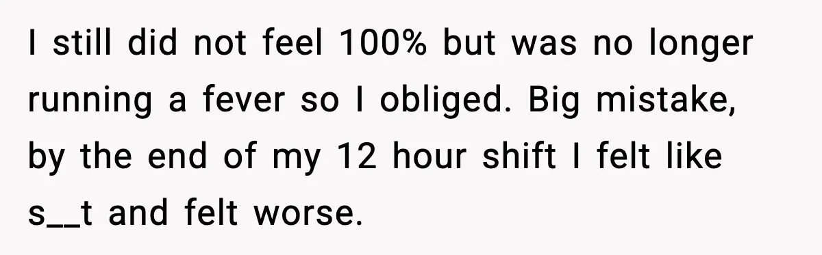 I still did not feel 100% but was no longer running a fever so I obliged. Big mistake, by the end of my 12 hour shift I felt like s__t...