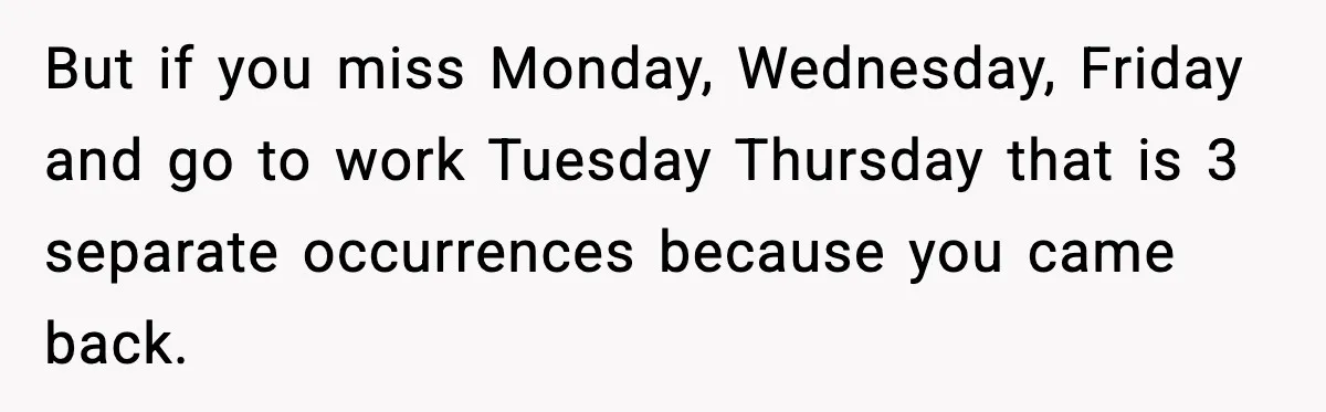 But if you miss Monday, Wednesday, Friday and go to work Tuesday Thursday that is 3 separate occurrences because you came back.