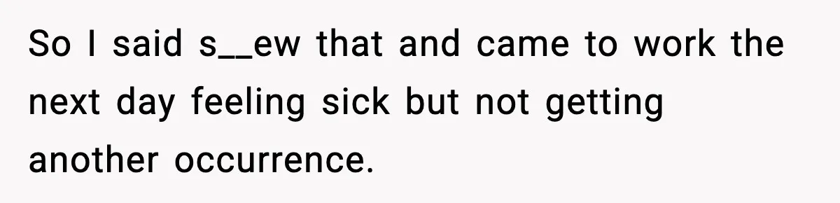 So I said s__ew that and came to work the next day feeling sick but not getting another occurrence.