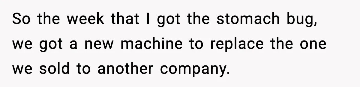 So the week that I got the stomach bug, we got a new machine to replace the one we sold to another company.