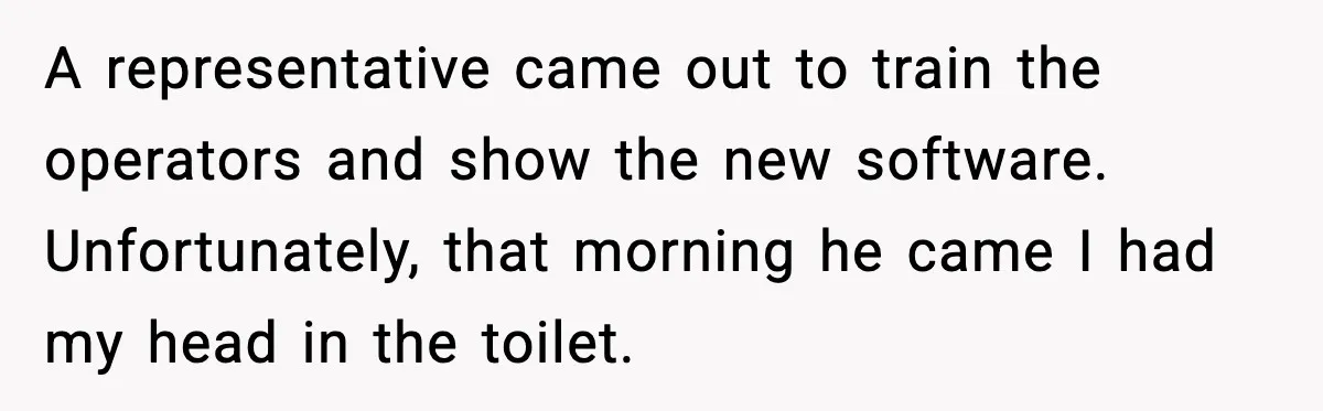 A representative came out to train the operators and show the new software. Unfortunately, that morning he came I had my head in the toilet.