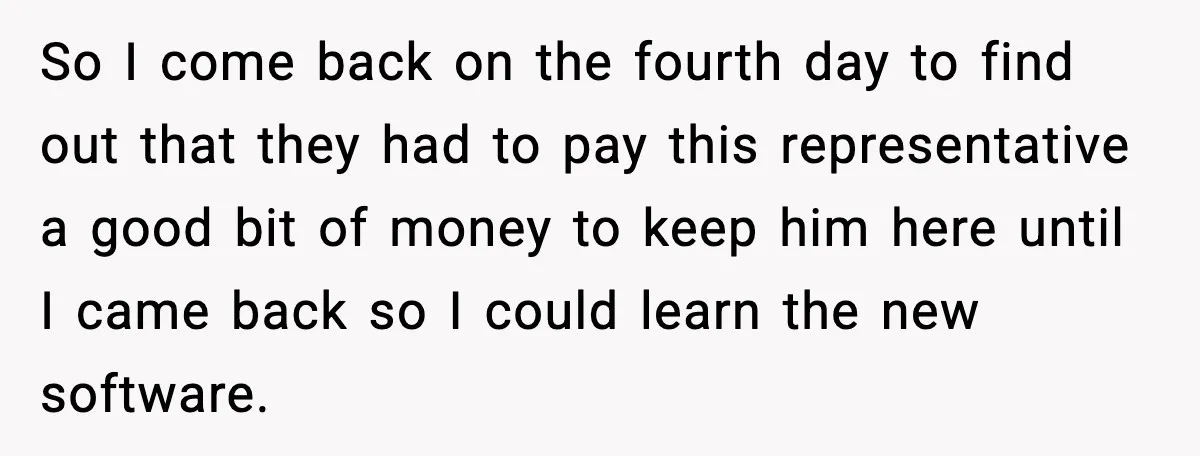 So I come back on the fourth day to find out that they had to pay this representative a good bit of money to keep him here until I came...