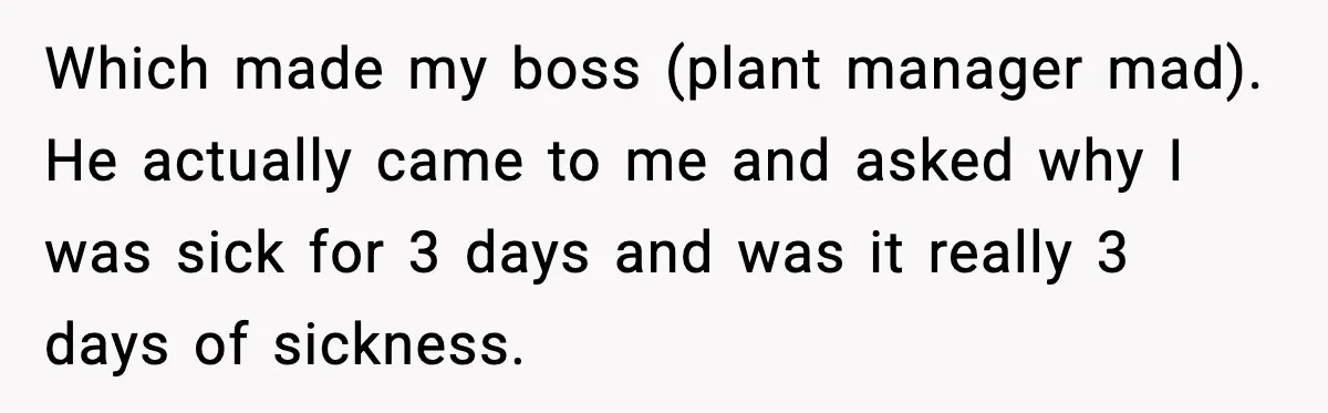 Which made my boss (plant manager mad). He actually came to me and asked why I was sick for 3 days and was it really 3 days of sickness.