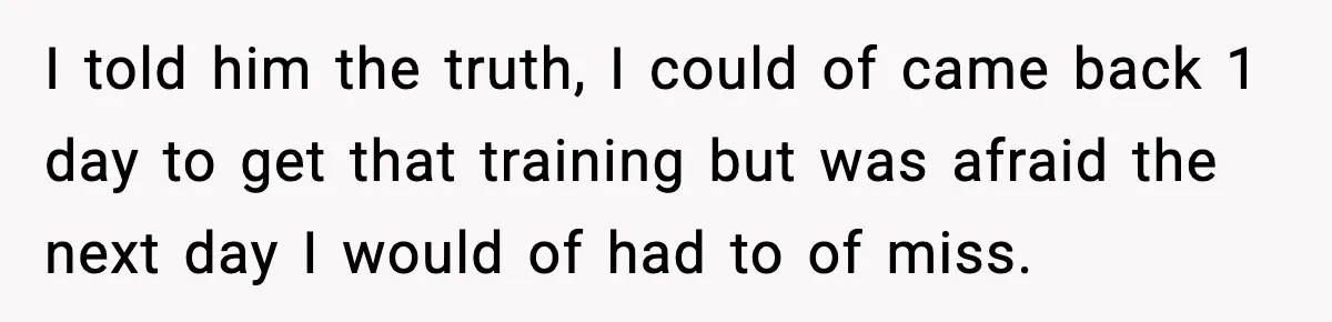 I told him the truth, I could of came back 1 day to get that training but was afraid the next day I would of had to of miss.