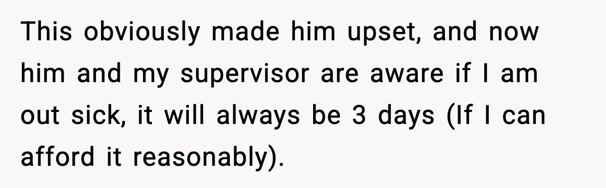 This obviously made him upset, and now him and my supervisor are aware if I am out sick, it will always be 3 days (If I can afford it reasonably).