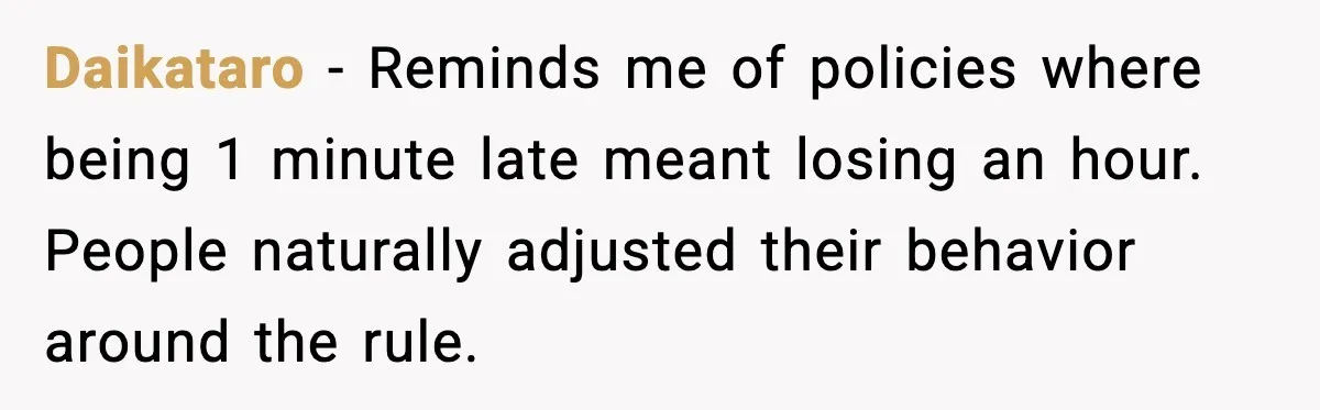 Daikataro - Reminds me of policies where being 1 minute late meant losing an hour. People naturally adjusted their behavior around the rule.