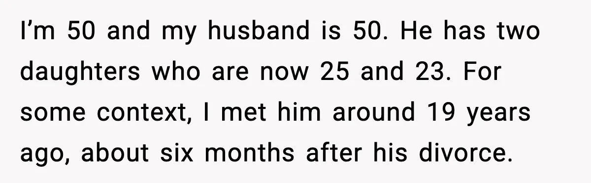 Woman Forgives Stepdaughters Yet Chooses Distance After Decades of Rejection I’m 50 and my husband is 50. He has two daughters who are now 25 and 23. For some context, I met him around 19 years ago, about six months...