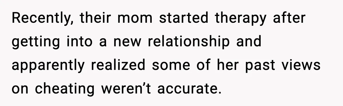 Woman Forgives Stepdaughters Yet Chooses Distance After Decades of Rejection Recently, their mom started therapy after getting into a new relationship and apparently realized some of her past views on cheating weren’t accurate.