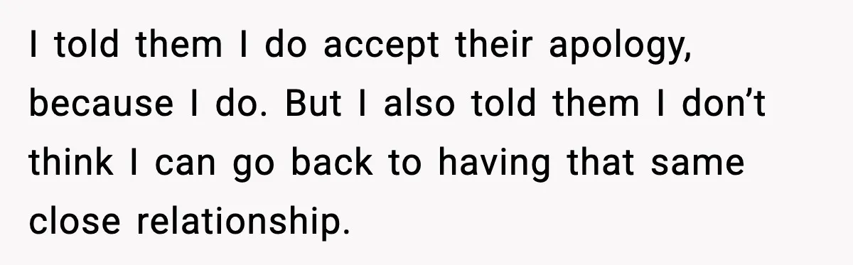Woman Forgives Stepdaughters Yet Chooses Distance After Decades of Rejection I told them I do accept their apology, because I do. But I also told them I don’t think I can go back to having that same close relationship.
