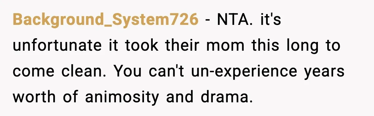 Woman Forgives Stepdaughters Yet Chooses Distance After Decades of Rejection Background_System726 - NTA. it's unfortunate it took their mom this long to come clean. You can't un-experience years worth of animosity and drama.