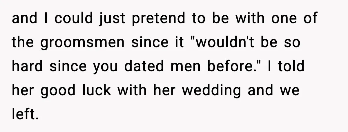 and I could just pretend to be with one of the groomsmen since it "wouldn't be so hard since you dated men before." I told her good luck with her...