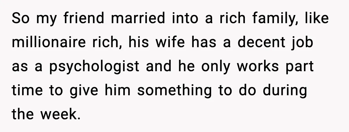 Student Tells Friend He Can’t Sympathize After Rich Lifestyle Collapse So my friend married into a rich family, like millionaire rich, his wife has a decent job as a psychologist and he only works part time to give him something...