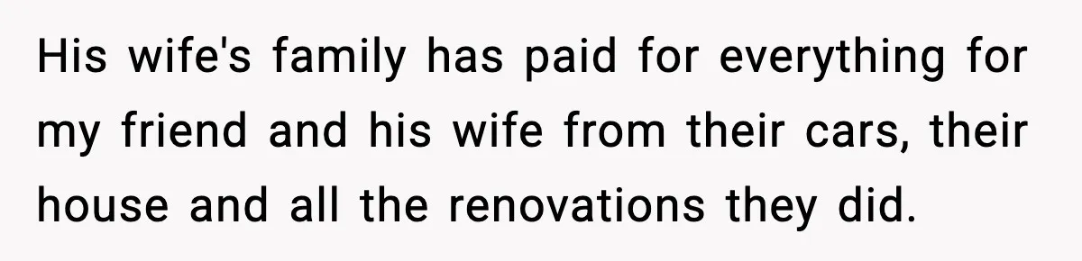 Student Tells Friend He Can’t Sympathize After Rich Lifestyle Collapse His wife's family has paid for everything for my friend and his wife from their cars, their house and all the renovations they did.