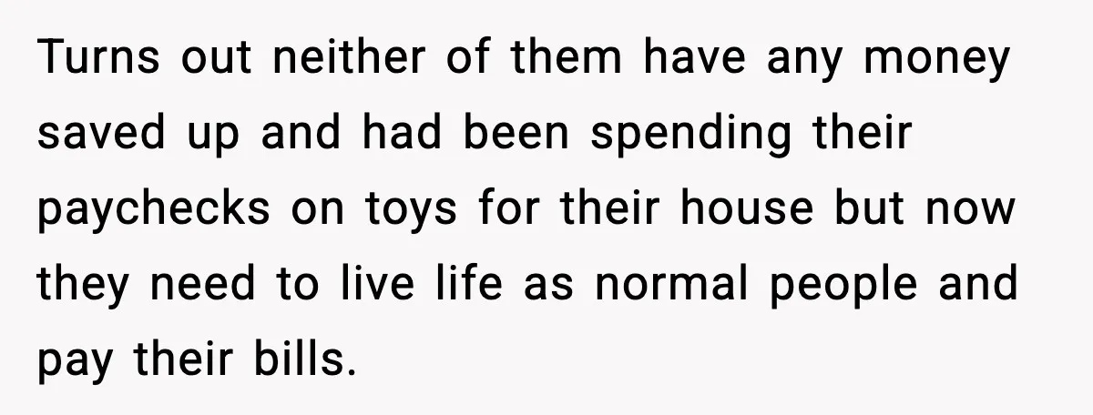Student Tells Friend He Can’t Sympathize After Rich Lifestyle Collapse Turns out neither of them have any money saved up and had been spending their paychecks on toys for their house but now they need to live life as normal...