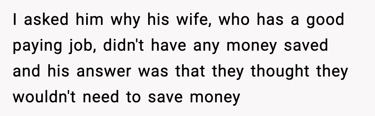 Student Tells Friend He Can’t Sympathize After Rich Lifestyle Collapse I asked him why his wife, who has a good paying job, didn't have any money saved and his answer was that they thought they wouldn't need to save money