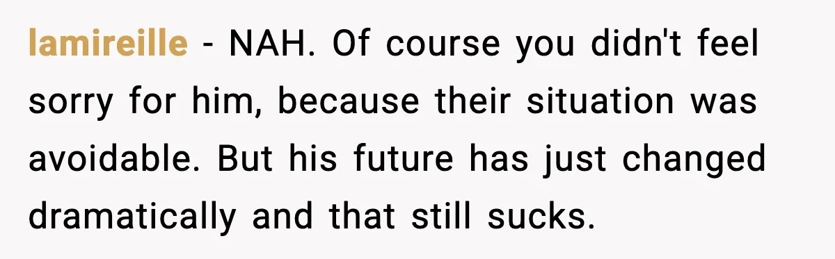 Student Tells Friend He Can’t Sympathize After Rich Lifestyle Collapse lamireille - NAH. Of course you didn't feel sorry for him, because their situation was avoidable. But his future has just changed dramatically and that still sucks.