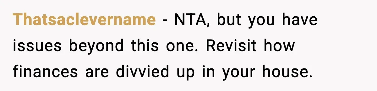Thatsaclevername - NTA, but you have issues beyond this one. Revisit how finances are divvied up in your house.