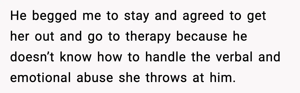 He begged me to stay and agreed to get her out and go to therapy because he doesn’t know how to handle the verbal and emotional abuse she throws at...