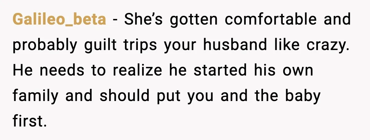 Galileo_beta - She’s gotten comfortable and probably guilt trips your husband like crazy. He needs to realize he started his own family and should put you and the baby first.