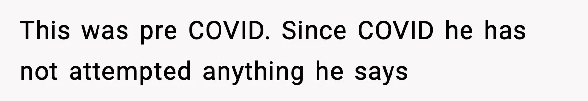This was pre COVID. Since COVID he has not attempted anything he says