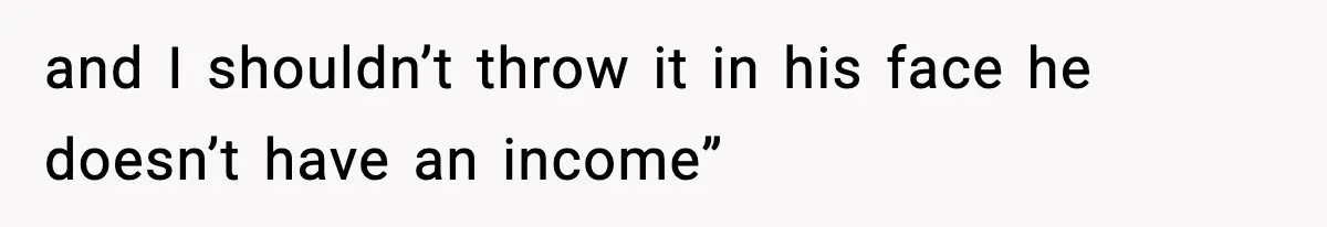 and I shouldn’t throw it in his face he doesn’t have an income”