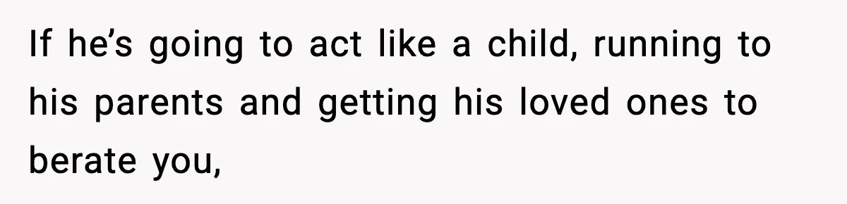 If he’s going to act like a child, running to his parents and getting his loved ones to berate you,