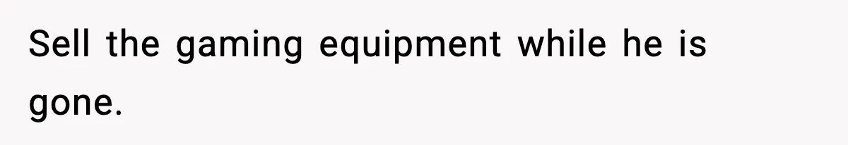 Sell the gaming equipment while he is gone.