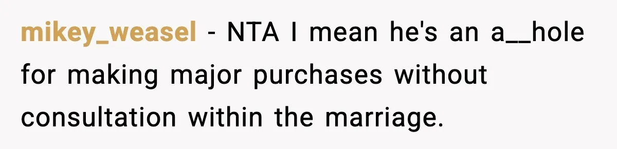 mikey_weasel − NTA I mean he's an a__hole for making major purchases without consultation within the marriage.