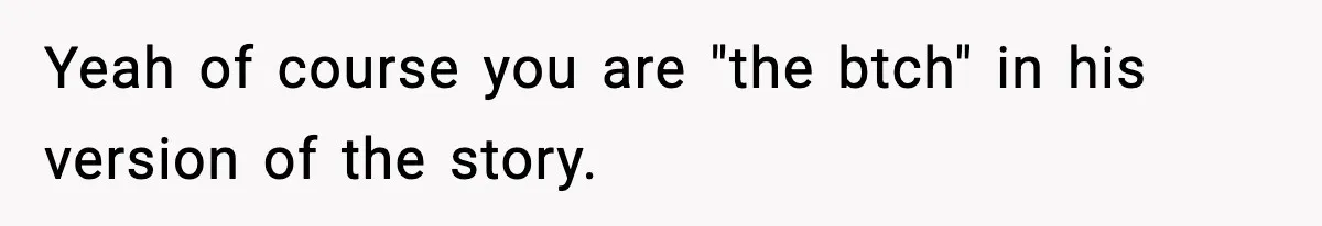Yeah of course you are "the btch" in his version of the story.
