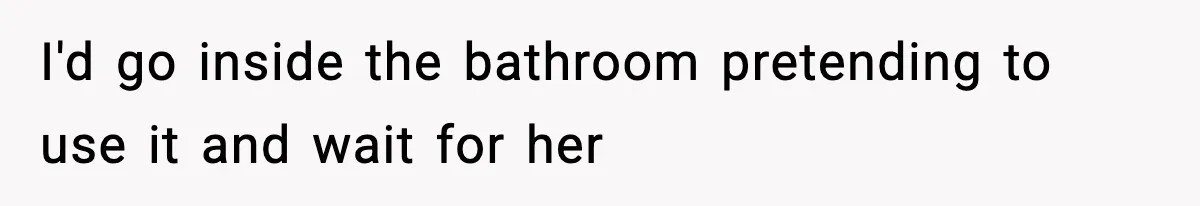 I'd go inside the bathroom pretending to use it and wait for her