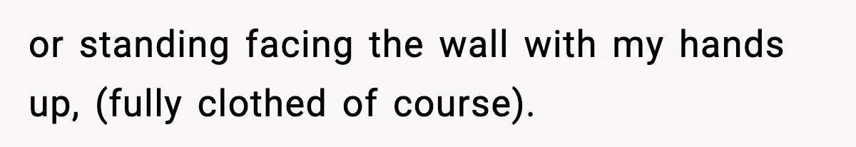 or standing facing the wall with my hands up, (fully clothed of course).