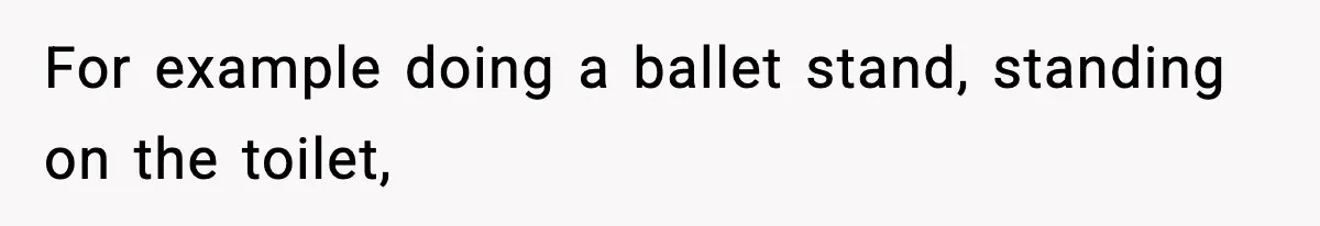For example doing a ballet stand, standing on the toilet,