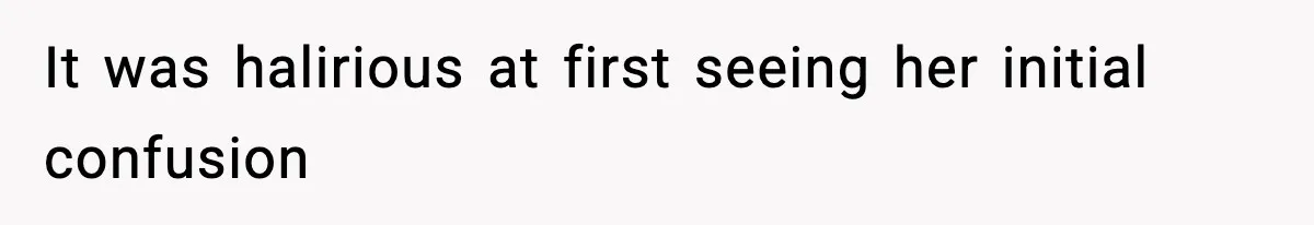 It was halirious at first seeing her initial confusion