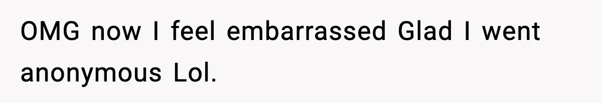 OMG now I feel embarrassed Glad I went anonymous Lol.