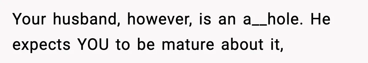 Your husband, however, is an a__hole. He expects YOU to be mature about it,