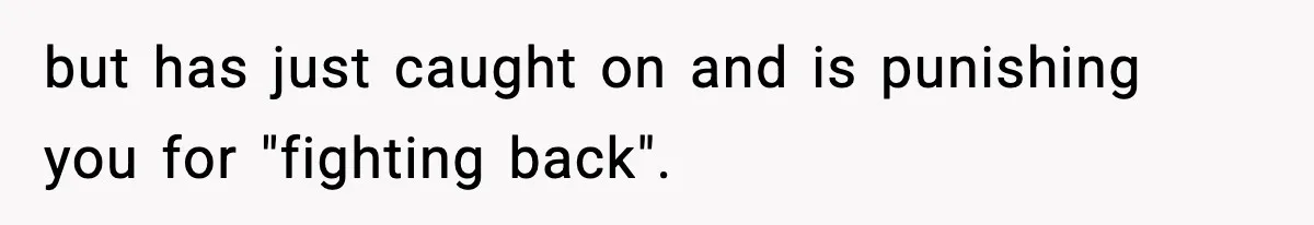 but has just caught on and is punishing you for "fighting back".