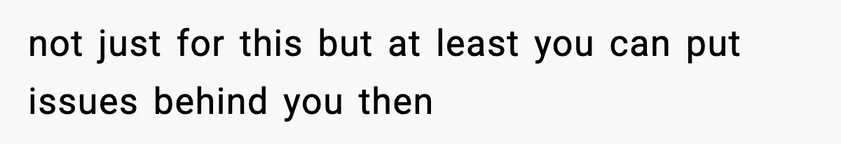 not just for this but at least you can put issues behind you then