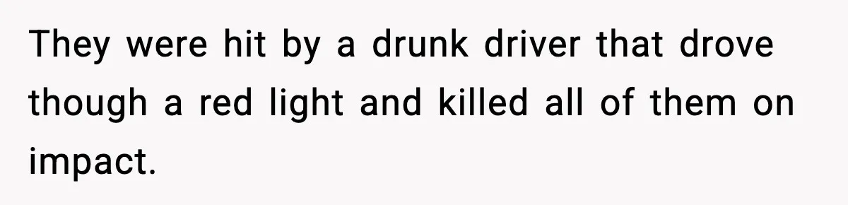 Woman Refuses To Attend Friend’s Wedding After She Demands She Skip Family Death Anniversary They were hit by a drunk driver that drove though a red light and killed all of them on impact.