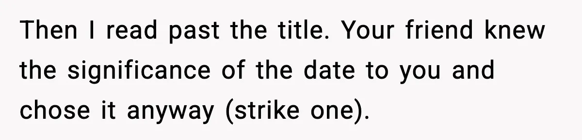 Woman Refuses To Attend Friend’s Wedding After She Demands She Skip Family Death Anniversary Then I read past the title. Your friend knew the significance of the date to you and chose it anyway (strike one).