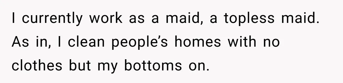 Boyfriend Said He Accepted Her Career, Then Broke Up The Moment He Saw It For Himself I currently work as a maid, a topless maid. As in, I clean people’s homes with no clothes but my bottoms on.