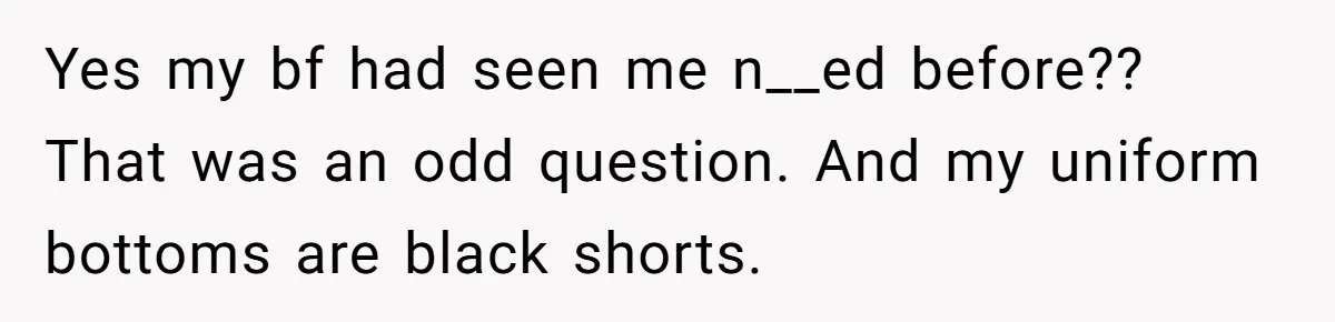 Boyfriend Said He Accepted Her Career, Then Broke Up The Moment He Saw It For Himself Yes my bf had seen me n__ed before?? That was an odd question. And my uniform bottoms are black shorts.