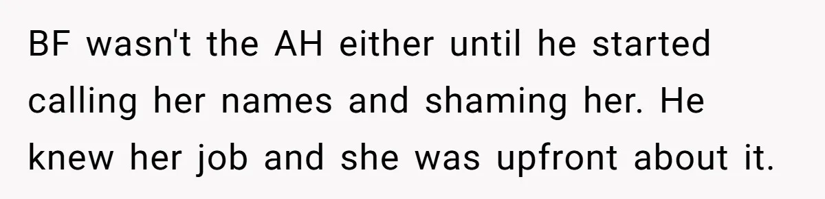 Boyfriend Said He Accepted Her Career, Then Broke Up The Moment He Saw It For Himself BF wasn't the AH either until he started calling her names and shaming her. He knew her job and she was upfront about it.