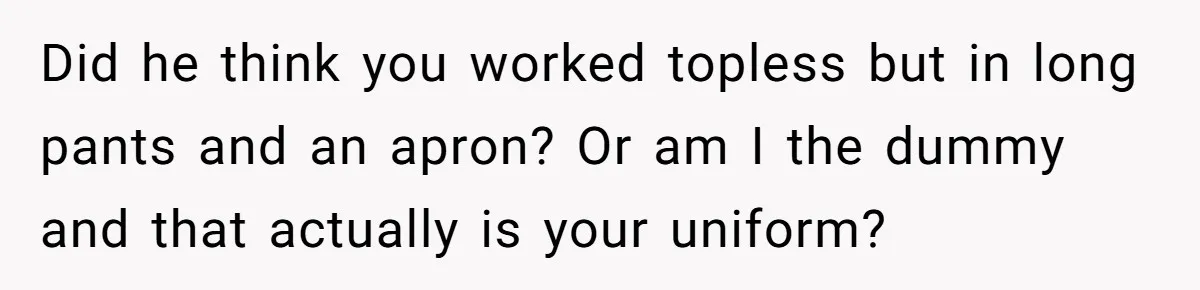 Boyfriend Said He Accepted Her Career, Then Broke Up The Moment He Saw It For Himself Did he think you worked topless but in long pants and an apron? Or am I the dummy and that actually is your uniform?